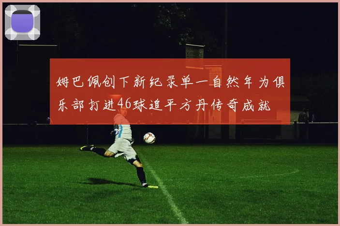 姆巴佩创下新纪录单一自然年为俱乐部打进46球追平方丹传奇成就