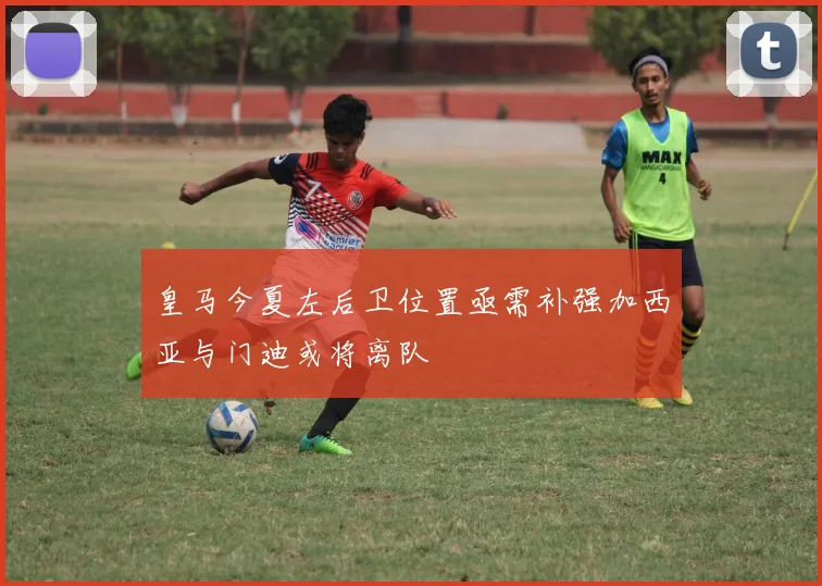 皇马今夏左后卫位置亟需补强加西亚与门迪或将离队
