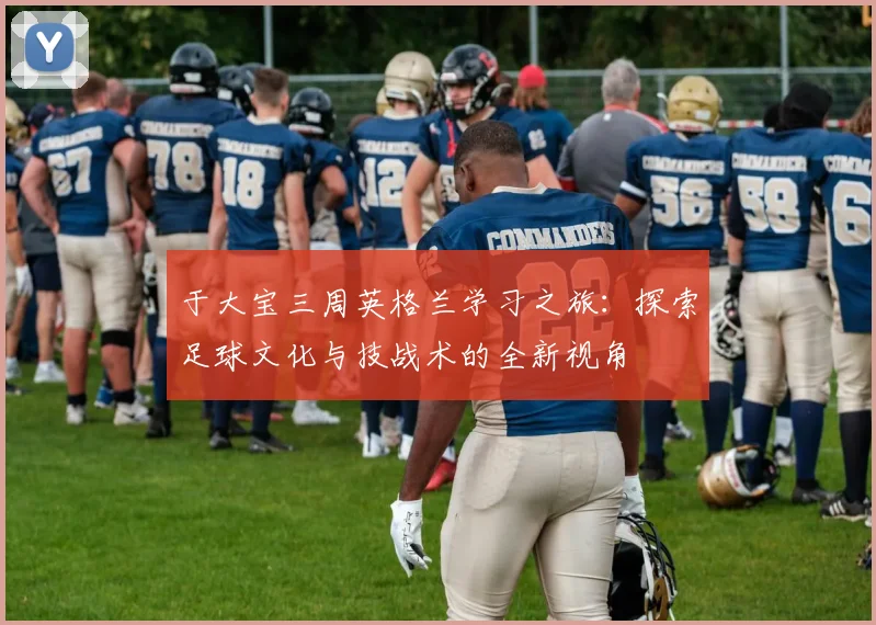 于大宝三周英格兰学习之旅：探索足球文化与技战术的全新视角