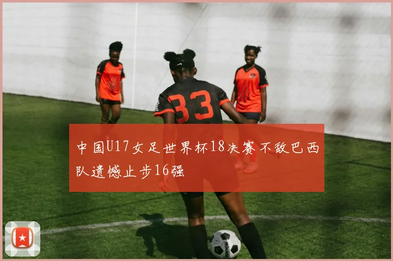中国U17女足世界杯18决赛不敌巴西队遗憾止步16强