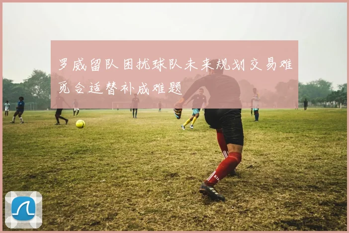 罗威留队困扰球队未来规划交易难觅合适替补成难题