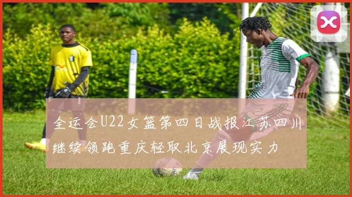 全运会U22女篮第四日战报江苏四川继续领跑重庆轻取北京展现实力