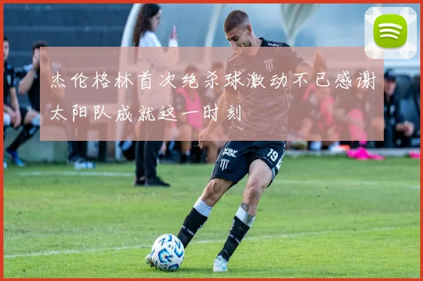 杰伦格林首次绝杀球激动不已感谢太阳队成就这一时刻