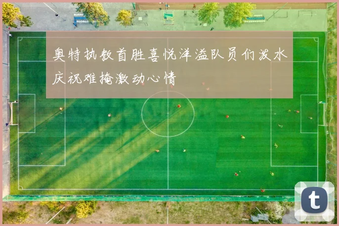 奥特执教首胜喜悦洋溢队员们泼水庆祝难掩激动心情