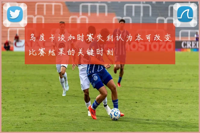 乌度卡谈加时赛失利认为本可改变比赛结果的关键时刻