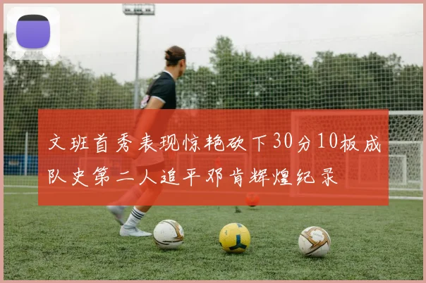 文班首秀表现惊艳砍下30分10板成队史第二人追平邓肯辉煌纪录