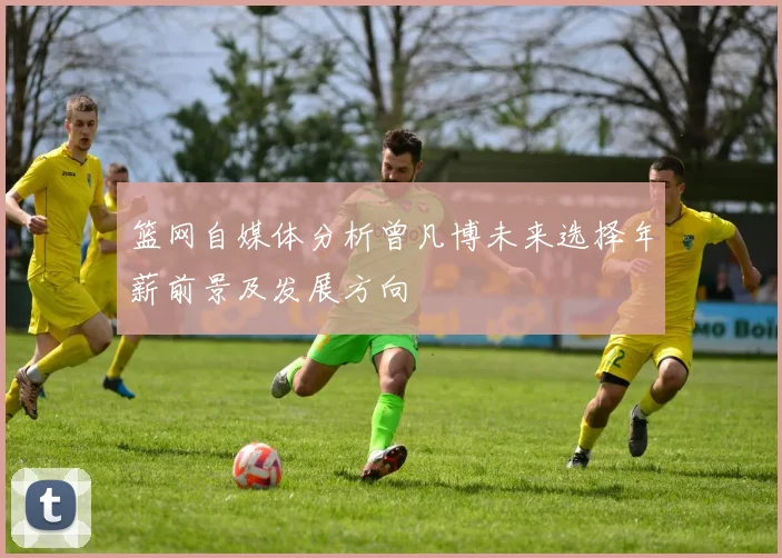 篮网自媒体分析曾凡博未来选择年薪前景及发展方向