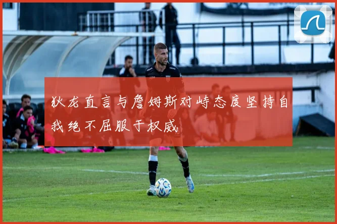 狄龙直言与詹姆斯对峙态度坚持自我绝不屈服于权威