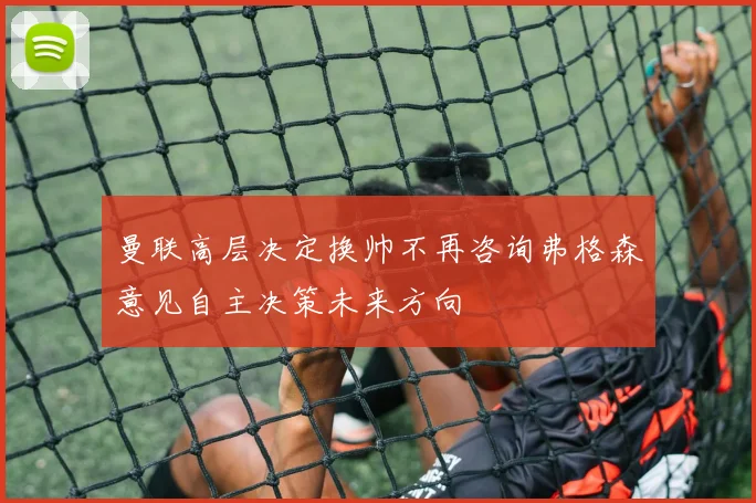 曼联高层决定换帅不再咨询弗格森意见自主决策未来方向