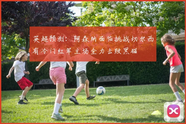 英超预测：阿森纳面临挑战切尔西有冷门红军主场全力击败黑猫