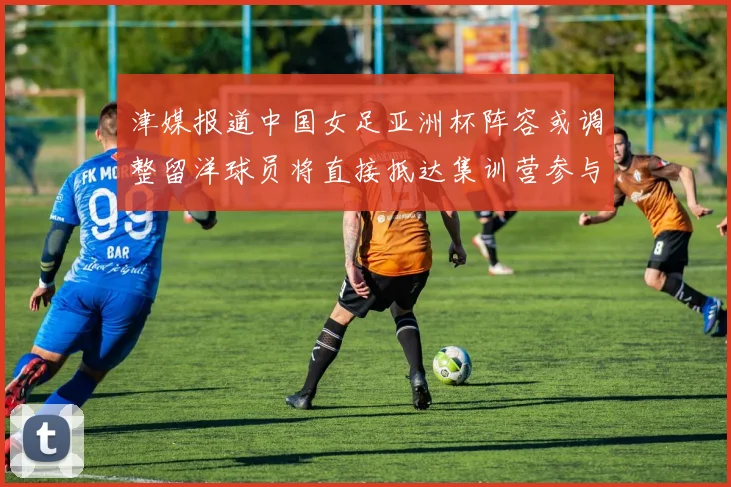 津媒报道中国女足亚洲杯阵容或调整留洋球员将直接抵达集训营参与备战