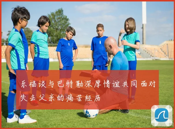 乐福谈与巴特勒深厚情谊共同面对失去父亲的痛苦经历