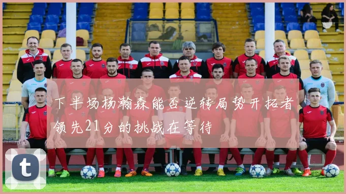 下半场杨瀚森能否逆转局势开拓者领先21分的挑战在等待