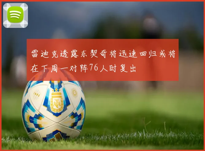 雷迪克透露东契奇将迅速回归或将在下周一对阵76人时复出