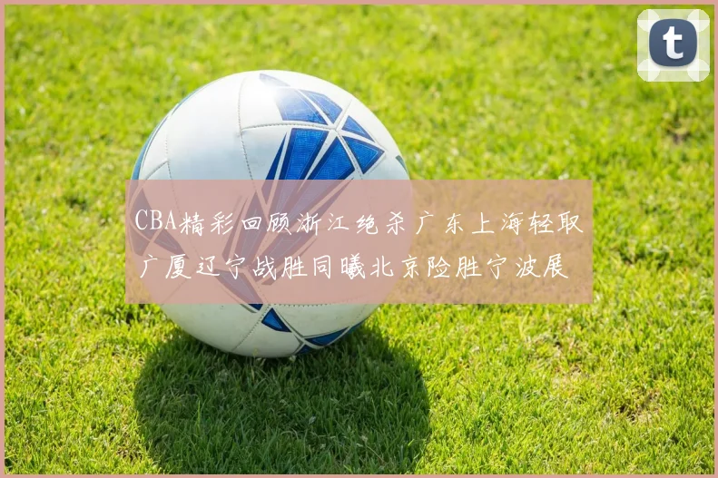 CBA精彩回顾浙江绝杀广东上海轻取广厦辽宁战胜同曦北京险胜宁波展现强队风采