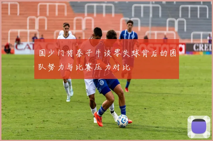 国少门将秦子牛谈零失球背后的团队努力与比赛压力对比