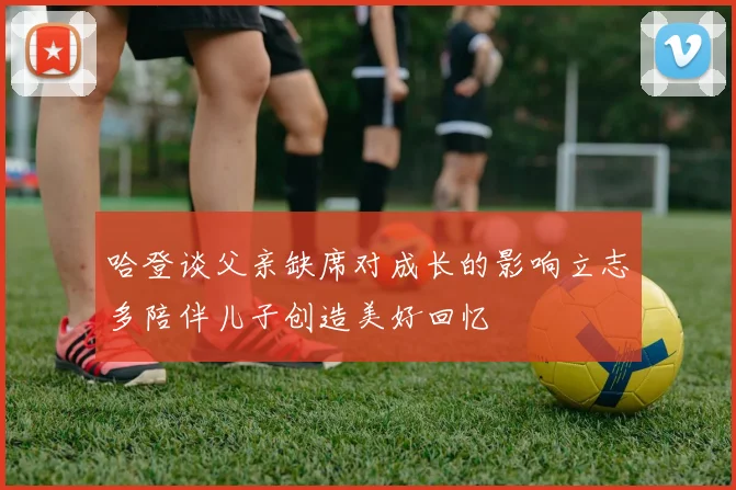 哈登谈父亲缺席对成长的影响立志多陪伴儿子创造美好回忆