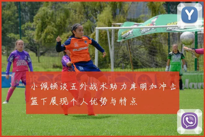 小佩顿谈五外战术助力库明加冲击篮下展现个人优势与特点
