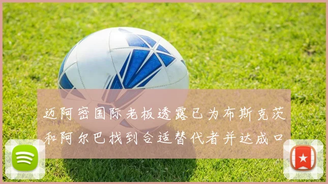 迈阿密国际老板透露已为布斯克茨和阿尔巴找到合适替代者并达成口头协议