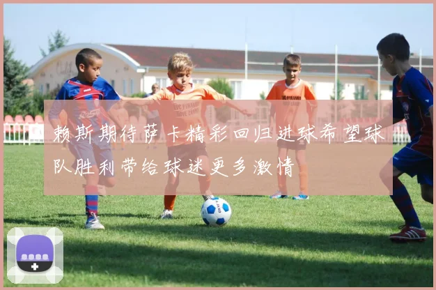赖斯期待萨卡精彩回归进球希望球队胜利带给球迷更多激情
