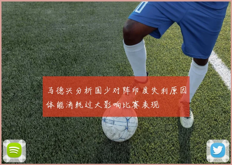 马德兴分析国少对阵印度失利原因体能消耗过大影响比赛表现