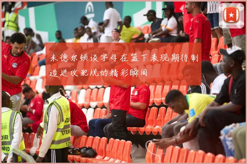 米德尔顿谈字母在篮下表现期待制造进攻犯规的精彩瞬间