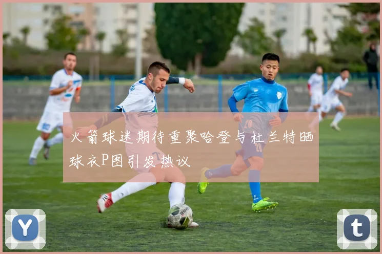 火箭球迷期待重聚哈登与杜兰特晒球衣P图引发热议