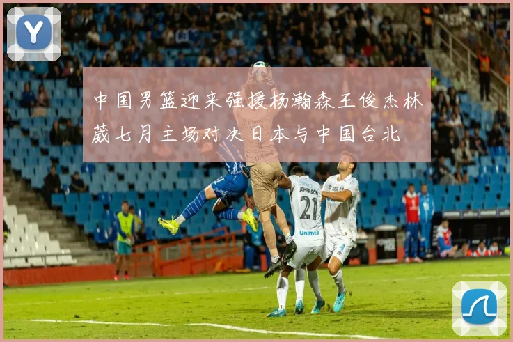 中国男篮迎来强援杨瀚森王俊杰林葳七月主场对决日本与中国台北